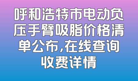 呼和浩特市电动负压手臂吸脂价格清单公布，在线查询收费详情