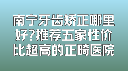 南宁牙齿矫正哪里好？推荐五家性价比超高的正畸医院
