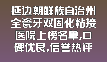 延边朝鲜族自治州全瓷牙双固化粘接医院上榜名单，口碑优良，信誉热评