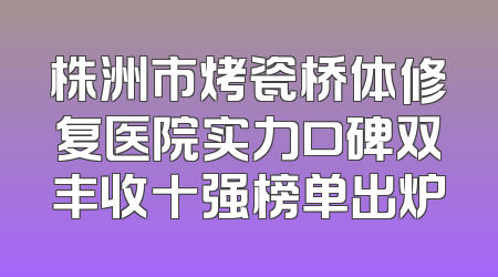 株洲市烤瓷桥体修复医院实力口碑双丰收十强榜单出炉