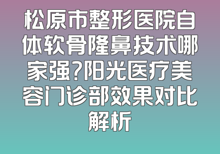 松原市整形医院自体软骨隆鼻技术哪家强？阳光医疗美容门诊部效果对比解析