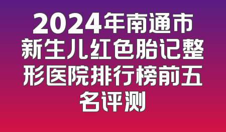 2024年南通市新生儿红色胎记整形医院排行榜前五名评测