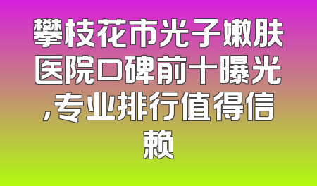 攀枝花市光子嫩肤医院口碑前十曝光，专业排行值得信赖