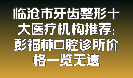 临沧市牙齿整形十大医疗机构推荐：彭福林口腔诊所价格一览无遗