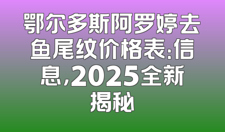 鄂尔多斯阿罗婷去鱼尾纹价格表：信息，2025全新揭秘