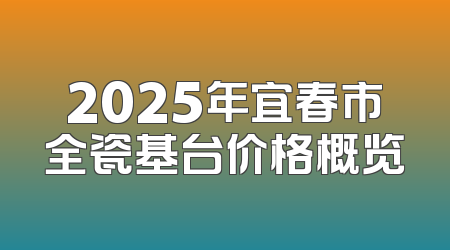 2025年宜春市全瓷基台价格概览