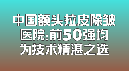 中国额头拉皮除皱医院：前50强均为技术精湛之选