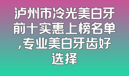 泸州市冷光美白牙前十实惠上榜名单，专业美白牙齿好选择