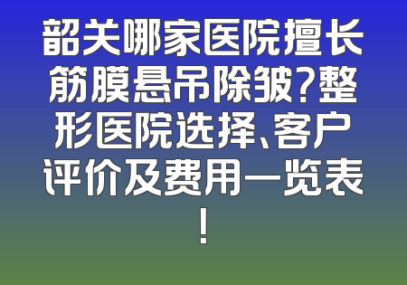 韶关哪家医院擅长筋膜悬吊除皱？整形医院选择、客户评价及费用一览表！