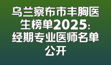 乌兰察布市丰胸医生榜单2025：经期专业医师名单公开