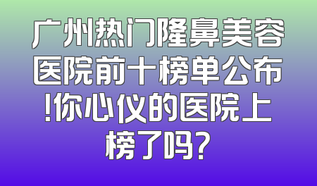 广州热门隆鼻美容医院前十榜单公布！你心仪的医院上榜了吗？