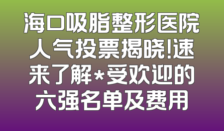 海口吸脂整形医院人气投票揭晓！速来了解*受欢迎的六强名单及费用