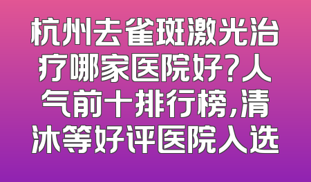 杭州去雀斑激光治疗哪家医院好？人气前十排行榜，清沐等好评医院入选
