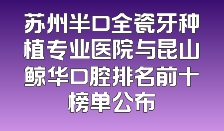 苏州半口全瓷牙种植专业医院与昆山鲸华口腔排名前十榜单公布