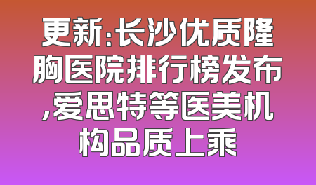 更新：长沙优质隆胸医院排行榜发布，爱思特等医美机构品质上乘