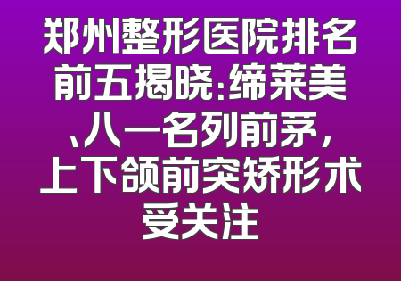 郑州整形医院排名前五揭晓：缔莱美、八一名列前茅，上下颌前突矫形术受关注