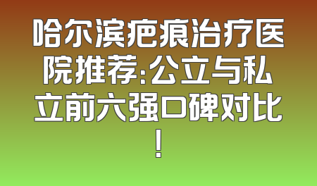哈尔滨疤痕治疗医院推荐：公立与私立前六强口碑对比！