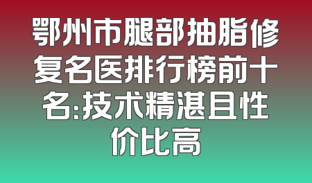 鄂州市腿部抽脂修复名医排行榜前十名：技术精湛且性价比高
