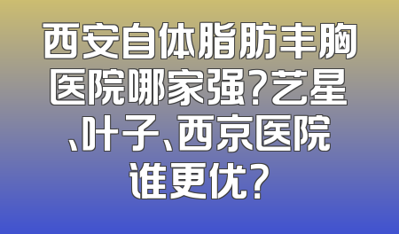 西安自体脂肪丰胸医院哪家强？艺星、叶子、西京医院谁更优？