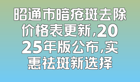 昭通市暗疮斑去除价格表更新，2025年版公布，实惠祛斑新选择