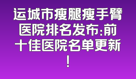 运城市瘦腿瘦手臂医院排名发布：前十佳医院名单更新！