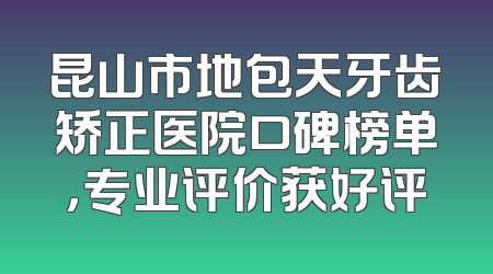 昆山市地包天牙齿矫正医院口碑榜单，专业评价获好评