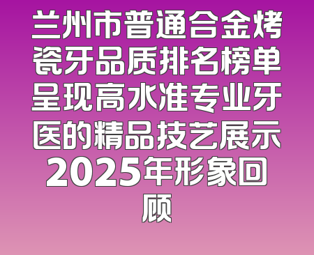 兰州市普通合金烤瓷牙品质排名榜单呈现高水准专业牙医的精品技艺展示2025年形象回顾