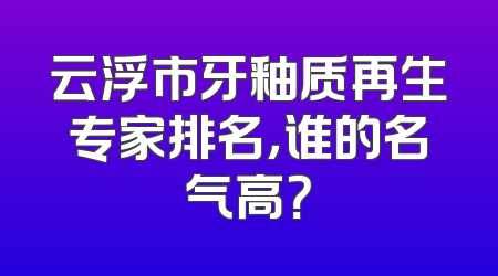 云浮市牙釉质再生专家排名，谁的名气高？