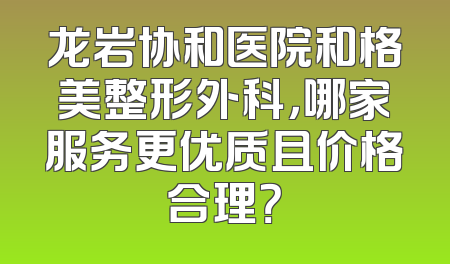 龙岩协和医院和格美整形外科，哪家服务更优质且价格合理？