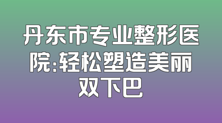 丹东市专业整形医院：轻松塑造美丽双下巴