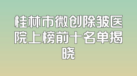 桂林市微创除皱医院上榜前十名单揭晓