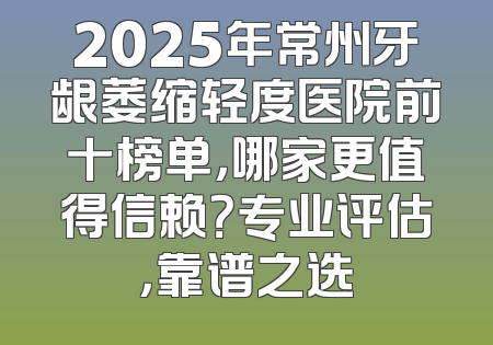 2025年常州牙龈萎缩轻度医院前十榜单，哪家更值得信赖？专业评估，靠谱之选
