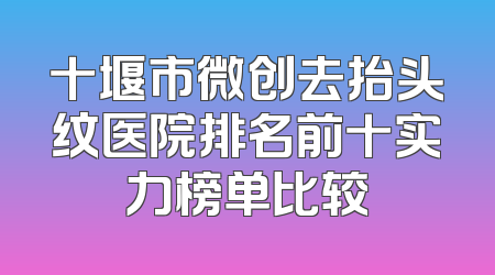 十堰市微创去抬头纹医院排名前十实力榜单比较