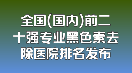 全国（国内）前二十强专业黑色素去除医院排名发布