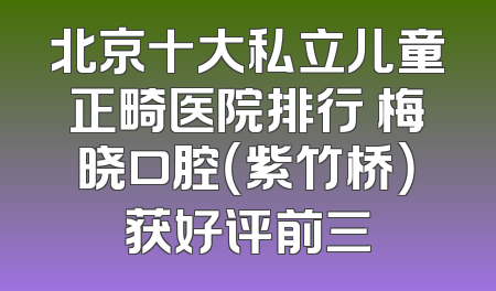 北京十大私立儿童正畸医院排行 梅晓口腔（紫竹桥）获好评前三