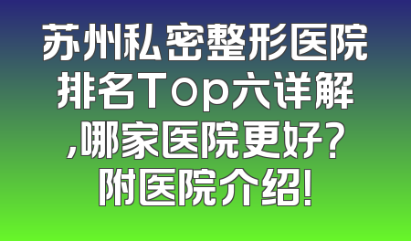 苏州私密整形医院排名Top六详解，哪家医院更好？附医院介绍！