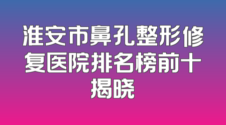 淮安市鼻孔整形修复医院排名榜前十揭晓