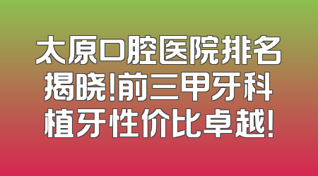 太原口腔医院排名揭晓！前三甲牙科植牙性价比卓越！