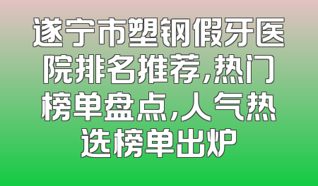 遂宁市塑钢假牙医院排名推荐，热门榜单盘点，人气热选榜单出炉