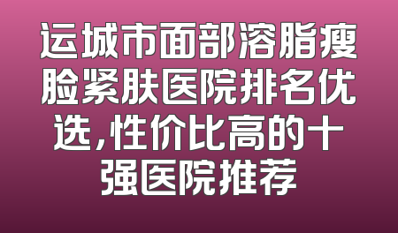 运城市面部溶脂瘦脸紧肤医院排名优选，性价比高的十强医院推荐