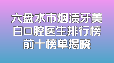 六盘水市烟渍牙美白口腔医生排行榜前十榜单揭晓