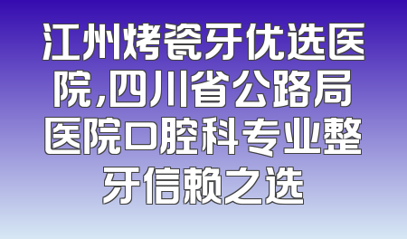 江州烤瓷牙优选医院，四川省公路局医院口腔科专业整牙信赖之选