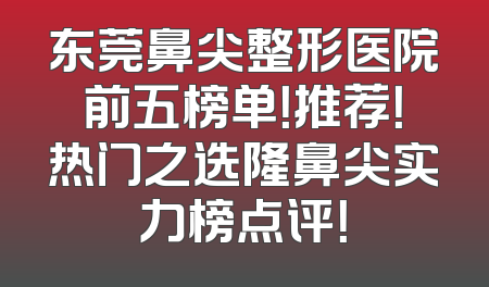 东莞鼻尖整形医院前五榜单！推荐！热门之选隆鼻尖实力榜点评！
