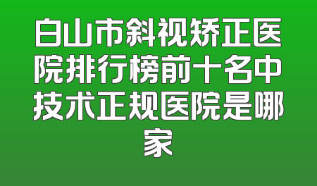 白山市斜视矫正医院排行榜前十名中技术正规医院是哪家