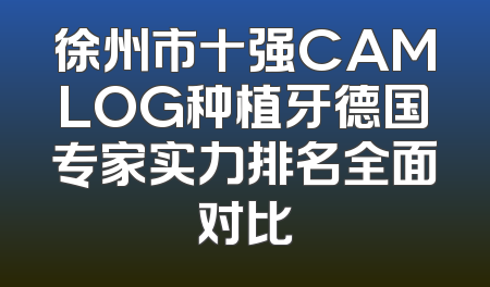 徐州市十强CAMLOG种植牙德国专家实力排名全面对比