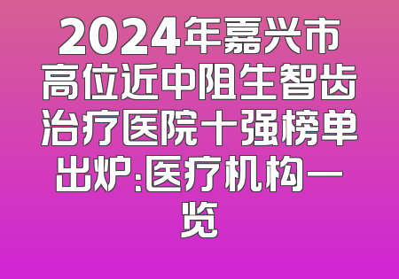 2024年嘉兴市高位近中阻生智齿治疗医院十强榜单出炉：医疗机构一览