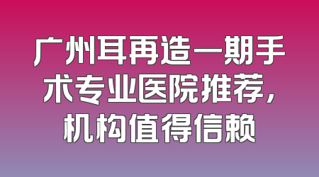 广州耳再造一期手术专业医院推荐，机构值得信赖