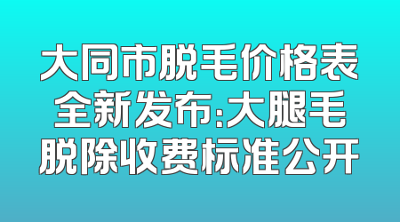 大同市脱毛价格表全新发布：大腿毛脱除收费标准公开