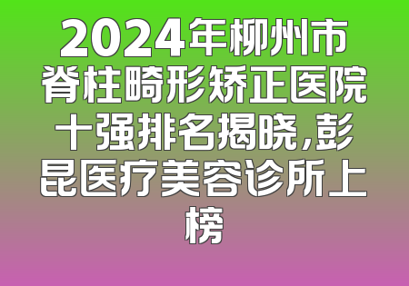 2024年柳州市脊柱畸形矫正医院十强排名揭晓，彭昆医疗美容诊所上榜