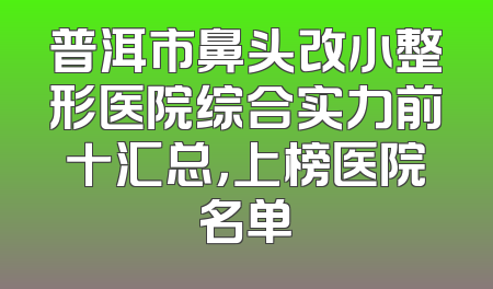 普洱市鼻头改小整形医院综合实力前十汇总，上榜医院名单